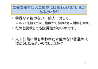 工夫次第では人工知能には奪われない仕事が
あるというが
• 特殊な才能のない一般人に対して、
– ニッチを狙えだの、機械ができない対人関係をやれ、
• だのと説教しても説得性がないのです。
• 人工知能に職を奪われた才能のない普通の人
はどうしたらよいのでしょうか？
77
 