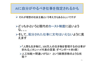 AIに自分がやるべき仕事を指定されるかも
 それが理想の社会主義という考え方もあるらしいですが
どっちかというと現代のカースト制度に近いよう
な。。。
そして、配分された仕事に文句はいえないように見
えます
「人間も生き物だ。100万人の生き物を管理するのは骨が
折れる」（ホンハイ代表の言葉：ダベンポート本9章）
人工知能＝間違いがない という新興宗教のような状
態？
79
 