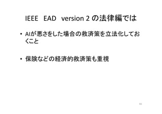 IEEE EAD version 2 の法律編では
• AIが悪さをした場合の救済策を立法化してお
くこと
• 保険などの経済的救済策も重視
83
 