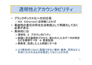 透明性とアカウンタビリティ
• ブラックボックス化への対応策
– IEEE EADversion2 法律編によれば
• 事故時の責任の所在を法制度として明確化しておく
必要がある
• 具体的には
透明性 と アカウンタビリティ
結論に至る論理的プロセス、使われた入力データの特定
などを確保すべき  監査証跡
開発者、投資した人も明確にすべき
より根本的にはAIに委譲できない権利：戦争、死刑など人
の命にかかわるものを確定しておくことが大切
84
 