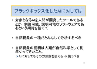 ブラックボックス化したAIに対しては
• 対象となるAIを人間が開発したツールである
とか 制御可能、説明可能なソフトウェアであ
るという期待を捨てて
• 自然現象の一種だとみなして分析するべき
• 自然現象の説明は人類が自然科学として長
年やってきたこと。
AIに対してもその方法論を使える  使うべき
85
 