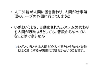 • 人工知能が人間に置き換わり、人間が仕事処
理のループの外側に行ってしまうと
• いざというとき、自動化されたシステムの代わり
を人間が務めようとしても、普段からやってい
なことはできません
いざというときは人間が介入するといううたい文句
はよく耳にするが実際はできないということです。
89
 