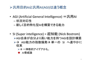 汎用目的AIと汎用AI(AGI)は違う概念
• AGI (Artificial General Intelligence) ＝汎用AI
– 状況対応性
– 新しく目的特化型AIを構築できる能力
• SI (Super intelligence) = 超知能 (Nick Bostrom)
AGI自身が自分より高い能力を持つAGIを設計構築
 AGI能力の指数爆発 単一の SI へ速やかに
収束
 一神教的アイデアかも。
 AI脅威論
9
 