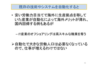 既存の技術やシステムを自動化すると
• 安い労働力目当てで海外に生産拠点を移して
いた産業が自動化によって海外メリットが薄れ、
国内回帰する例もあるが
– IT産業のオフショアリングは高スキルな職業を奪う
自動化で大きな労働人口は必要なくなっている
ので、仕事が増えるわけではない
92
 