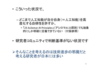 • こういった状況で、
– どこまで人工知能が自分自身（＝人工知能）を高
度化する自律性を許すか、
• 「23 Asilomar AI Principles」（アシロマAI 23原則）でも抽象
的にしか明確に定義できていない （付録参照）
• 研究者コミュニティで判断基準がない状況です
そんなことを考えるのは技術進歩の邪魔だと
考える研究者が日本には多い
93
 