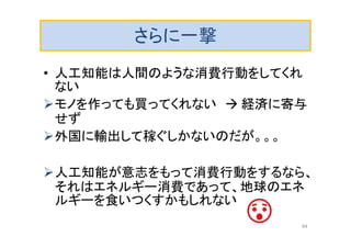 さらに一撃
• 人工知能は人間のような消費行動をしてくれ
ない
モノを作っても買ってくれない  経済に寄与
せず
外国に輸出して稼ぐしかないのだが。。。
人工知能が意志をもって消費行動をするなら、
それはエネルギー消費であって、地球のエネ
ルギーを食いつくすかもしれない
94
 