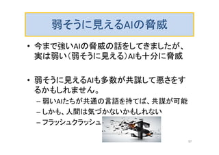 弱そうに見えるAIの脅威
• 今まで強いAIの脅威の話をしてきましたが、
実は弱い（弱そうに見える）AIも十分に脅威
• 弱そうに見えるAIも多数が共謀して悪さをす
るかもしれません。
– 弱いAIたちが共通の言語を持てば、共謀が可能
– しかも、人間は気づかないかもしれない
– フラッシュクラッシュ
97
 