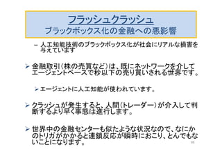 フラッシュクラッシュ
ブラックボックス化の金融への悪影響
– 人工知能技術のブラックボックス化が社会にリアルな損害を
与えています
 金融取引（株の売買など）は、既にネットワークを介して
エージェントベースで秒以下の売り買いされる世界です。
エージェントに人工知能が使われています。
 クラッシュが発生すると、人間（トレーダー）が介入して判
断するより早く事態は進行します。
 世界中の金融センターも似たような状況なので、なにか
のトリガがかかると連鎖反応が瞬時におこり、とんでもな
いことになります。 98
 