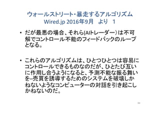 ウォールストリート・暴走するアルゴリズム
Wired.jp 2016年9月 より １
• だが最悪の場合、それら(AIトレーダー）は不可
解でコントロール不能のフィードバックのループ
となる。
• これらのアルゴリズムは、ひとつひとつは容易に
コントロールできるものなのだが、ひとたび互い
に作用し合うようになると、予測不能な振る舞い
を─売買を誘導するためのシステムを破壊しか
ねないようなコンピューターの対話を引き起こし
かねないのだ。
99
 