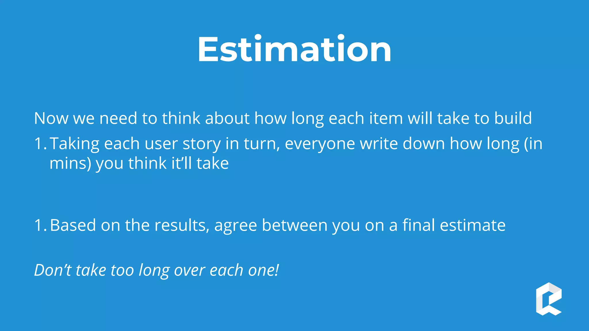 Estimation
Now we need to think about how long each item will take to build
1.Taking each user story in turn, everyone write down how long (in
mins) you think it’ll take
1.Based on the results, agree between you on a final estimate
Don’t take too long over each one!
 