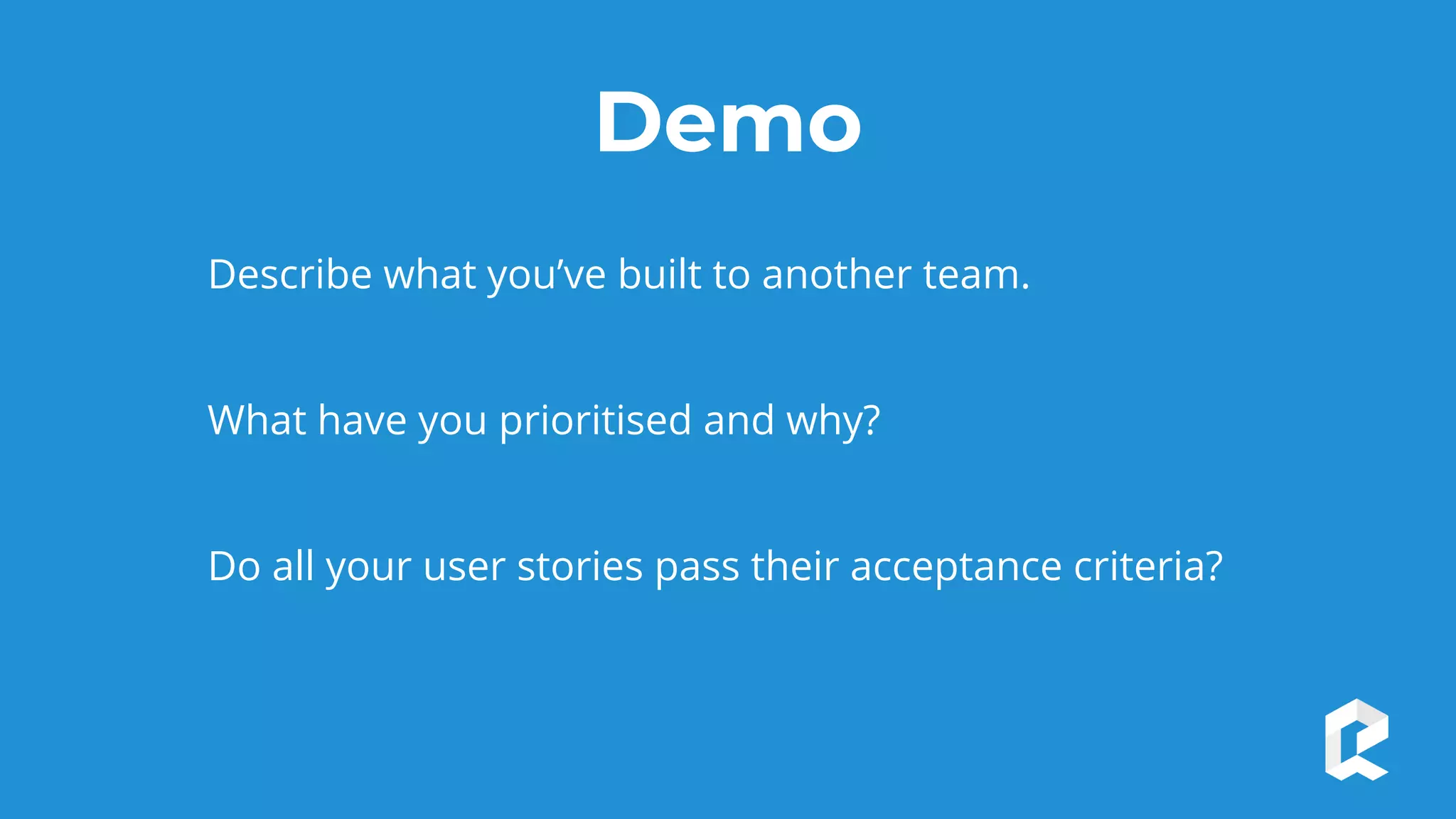 Demo
Describe what you’ve built to another team.
What have you prioritised and why?
Do all your user stories pass their acceptance criteria?
 