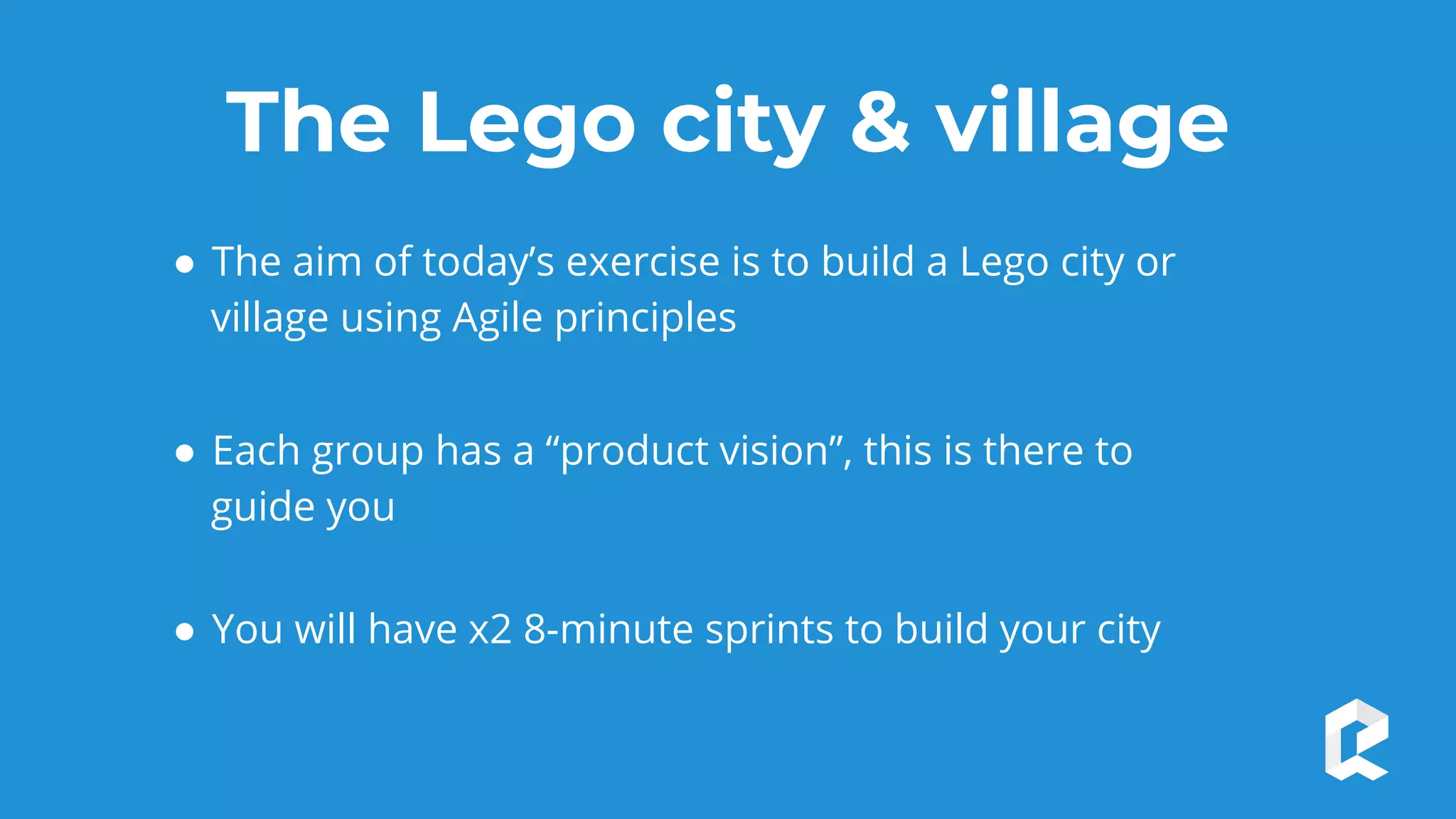The Lego city & village
● The aim of today’s exercise is to build a Lego city or
village using Agile principles
● Each group has a “product vision”, this is there to
guide you
● You will have x2 8-minute sprints to build your city
 