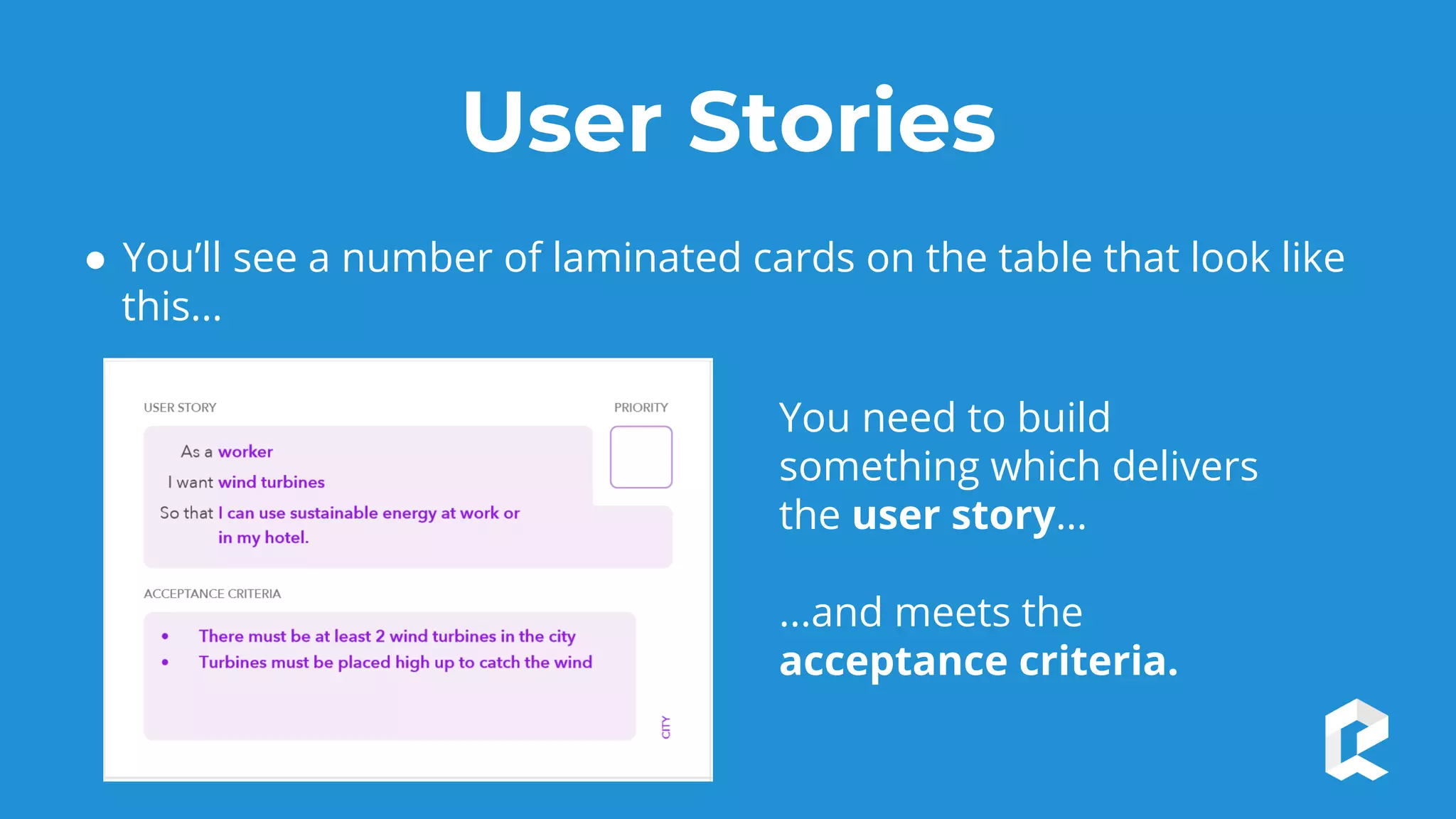 User Stories
● You’ll see a number of laminated cards on the table that look like
this...
You need to build
something which delivers
the user story…
...and meets the
acceptance criteria.
 