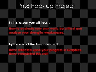 Yr.8 Pop- up Project In this lesson you will learn:  How to evaluate your own work, be critical and analyse your strengths weaknesses.  By the end of the lesson you will:  Have reflected upon your progress in Graphics. Have completed this unit! 
