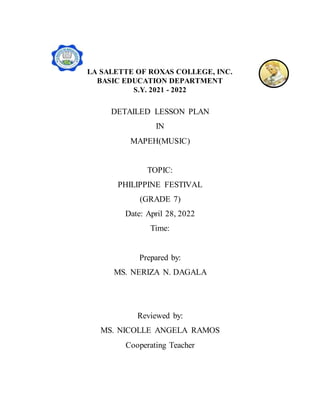LA SALETTE OF ROXAS COLLEGE, INC.
BASIC EDUCATION DEPARTMENT
S.Y. 2021 - 2022
DETAILED LESSON PLAN
IN
MAPEH(MUSIC)
TOPIC:
PHILIPPINE FESTIVAL
(GRADE 7)
Date: April 28, 2022
Time:
Prepared by:
MS. NERIZA N. DAGALA
Reviewed by:
MS. NICOLLE ANGELA RAMOS
Cooperating Teacher
 