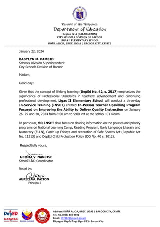Republic of the Philippines
Department of Education
Region IV-A (CALABARZON)
CITY SCHOOLS DIVISION OF BACOOR
LIGAS II ELEMENTARY SCHOOL
DOÑA ALICIA, BRGY. LIGAS I, BACOOR CITY, CAVITE
Address: DOÑA ALICIA, BRGY. LIGAS I, BACOOR CITY, CAVITE
Tel. No.:(046) 850-9591
Email: 107882@deped.gov.ph
FB pages: DepEd Tayo Ligas II ES - Bacoor City
January 22, 2024
BABYLYN M. PAMBID
Schools Division Superintendent
City Schools Division of Bacoor
Madam,
Good day!
Given that the concept of lifelong learning (DepEd No. 42, s. 2017) emphasizes the
significance of Professional Standards in teachers' advancement and continuing
professional development, Ligas II Elementary School will conduct a three-day
In-Service Training (INSET) entitled In-Person Teacher Upskilling Program
Focused on Improving the Ability to Deliver Quality Instruction on January
26, 29 and 30, 2024 from 8:00 am to 5:00 PM at the school ICT Room.
In particular, this INSET shall focus on sharing information on the policies and priority
programs on National Learning Camp, Reading Program, Early Language Literacy and
Numeracy (ELLN), Catch-up Fridays and reiteration of Safe Spaces Act (Republic Act
No. 11313) and DepEd Child Protection Policy (DO No. 40 s. 2012).
Respectfully yours,
GEMMA V. NARCISE
School L&D Coordinator
Noted by:
AURELIA A. PAITON
Principal I
 