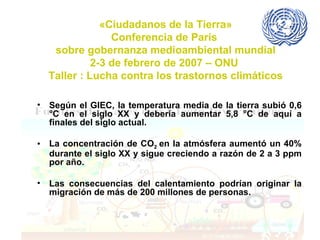 «Ciudadanos de la Tierra» Conferencia de París  sobre gobernanza medioambiental mundial 2-3 de febrero de 2007 – ONU  Taller : Lucha contra los trastornos climáticos Según el GIEC, la temperatura media de la tierra subió 0,6 °C en el siglo XX y debería aumentar 5,8 °C de aquí a finales del siglo actual.  La concentración de CO 2  en la atmósfera aumentó un 40% durante el siglo XX y sigue creciendo a razón de 2 a 3 ppm por año.  Las consecuencias del calentamiento podrían originar la migración de más de 200 millones de personas.  