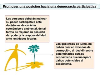 Promover una posición hacia una democracia participativa Las personas deberán mejorar su poder participativo ante decisiones de carácter económico y ambiental, de tal forma de mejorar su posición de  poder y la responsabilidad ante  entidades locales. Los gobiernos de turno, no deben caer en vínculos de corrupción, al  decidir sobre determinados cursos económicos que incorpora daños potenciales al ecosistema. 