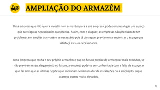 AMPLIAÇÃO DO ARMAZÉM
1313
Uma empresa que não queira investir num armazém para a sua empresa, pode sempre alugar um espaço
que satisfaça as necessidades que precisa. Assim, com o aluguer, as empresas não precisam de ter
problemas em ampliar o armazém se necessário pois já consegue, previamente encontrar o espaço que
satisfaça as suas necessidades.
Uma empresa que tenha o seu próprio armazém e que no futuro precise de armazenar mais produtos, se
não previrem o seu alargamento no futuro, a empresa pode-se ver confrontada com a falta de espaço, o
que faz com que as ultimas opções que sobrariam seriam mudar de instalações ou a ampliação, o que
acarreta custos muito elevados.
 