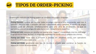 TIPOS DE ORDER-PICKING
16
Picking Discreto: consiste em recolher todos os artigos relativos a uma encomenda, para isso, o
operador percorre todo o armazém até que a encomenda esteja completa. A recolha de artigos
também pode ser efetuada, simultaneamente, para uma série de encomendas, na qual os
operadores colocam os artigos de cada cliente num compartimento específico.
Picking por Lote: consiste em recolher em apenas uma “viagem”, a quantidade total de cada artigo
e agrupá-los em lotes. No final, os artigos são separados de acordo com os pedidos dos clientes.
Picking por Zona: neste caso, o armazém é dividido em diferentes zonas, com operadores
específicos dedicados a cada uma.
Picking por Onda: geralmente este tipo de recolha é utilizada para coordenar as funções da
separação e envio de encomendas.
Os principais métodos de Picking podem ser divididos em quatro categorias:
 