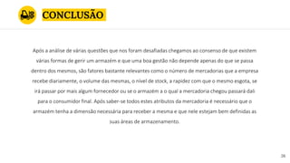 CONCLUSÃO
26
Após a análise de várias questões que nos foram desafiadas chegamos ao consenso de que existem
várias formas de gerir um armazém e que uma boa gestão não depende apenas do que se passa
dentro dos mesmos, são fatores bastante relevantes como o número de mercadorias que a empresa
recebe diariamente, o volume das mesmas, o nível de stock, a rapidez com que o mesmo esgota, se
irá passar por mais algum fornecedor ou se o armazém a o qual a mercadoria chegou passará dali
para o consumidor final. Após saber-se todos estes atributos da mercadoria é necessário que o
armazém tenha a dimensão necessária para receber a mesma e que nele estejam bem definidas as
suas áreas de armazenamento.
 