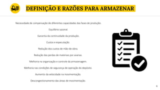 DEFINIÇÃO E RAZÕES PARA ARMAZENAR
6
Necessidade de compensação de diferentes capacidades das fases de produção.
Equilíbrio sazonal.
Garantia da continuidade da produção.
Custos e especulação.
Redução dos custos de mão-de-obra.
Redução das perdas de materiais por avarias.
Melhoria na organização e controle da armazenagem.
Melhoria nas condições de segurança de operação do depósito.
Aumento da velocidade na movimentação.
Descongestionamento das áreas de movimentação.
 