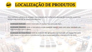 LOCALIZAÇÃO DE PRODUTOS
77
Localização Dedicada: onde é reservado um espaço fixo para cada item;
Localização Aleatória: onde a mercadoria ocupa qualquer espaço vazio sem estar planeado um
local específico para o efeito;
Localização de Classe Básica: onde os produtos são agrupados e é reservado um espaço fixo para
cada classe e a mercadoria é dividida dentro desse espaço por classe e escoamento de stock;
Para melhorar a eficácia do armazém é preciso estudar melhor a localização dos produtos, e para isso
existem três Sistemas de Localização distintos:
 