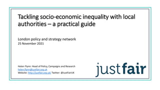 Tackling socio-economic inequality with local
authorities – a practical guide
London policy and strategy network
25 November 2021
Helen Flynn: Head of Policy, Campaigns and Research
helen.flynn@justfair.org.uk
Website: http://justfair.org.uk/ Twitter: @JustFairUK
 