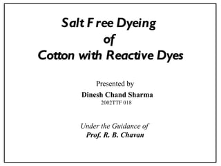 Salt F ree Dyeing
            of
Cotton with Reactive Dyes
           Presented by
       Dinesh Chand Sharma
             2002TTF 018



       Under the Guidance of
        Prof. R. B. Chavan
 