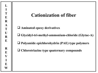 L
I
T
E            Cationization of fiber
R
A
T    Aminated epoxy derivatives
U
     Glycidyl-tri-methyl-ammonium-chloride (Glytac-A)
R
E
     Polyamide epichlorohydrin (PAE) type polymers
R
     Chlorotriazine type quaternary compounds
E
V
I
E
W
 