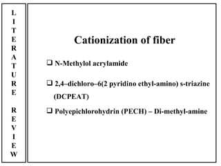 L
I
T
E           Cationization of fiber
R
A
T    N-Methylol acrylamide
U
R    2,4–dichloro–6(2 pyridino ethyl-amino) s-triazine
E
      (DCPEAT)
R    Polyepichlorohydrin (PECH) – Di-methyl-amine
E
V
I
E
W
 