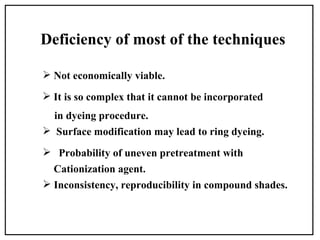 Deficiency of most of the techniques

 Not economically viable.

 It is so complex that it cannot be incorporated
  in dyeing procedure.
 Surface modification may lead to ring dyeing.

 Probability of uneven pretreatment with
  Cationization agent.
 Inconsistency, reproducibility in compound shades.
 