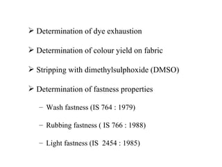  Determination of dye exhaustion

 Determination of colour yield on fabric

 Stripping with dimethylsulphoxide (DMSO)

 Determination of fastness properties

   – Wash fastness (IS 764 : 1979)

   – Rubbing fastness ( IS 766 : 1988)

   – Light fastness (IS 2454 : 1985)
 