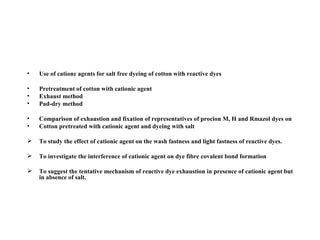 •   Use of cationc agents for salt free dyeing of cotton with reactive dyes

•   Pretreatment of cotton with cationic agent
•   Exhaust method
•   Pad-dry method

•   Comparison of exhaustion and fixation of representatives of procion M, H and Rmazol dyes on
•   Cotton pretreated with cationic agent and dyeing with salt

   To study the effect of cationic agent on the wash fastness and light fastness of reactive dyes.

   To investigate the interference of cationic agent on dye fibre covalent bond formation

   To suggest the tentative mechanism of reactive dye exhaustion in presence of cationic agent but
    in absence of salt.
 