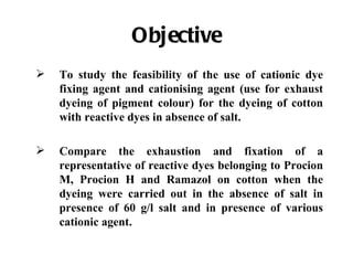 Objective
   To study the feasibility of the use of cationic dye
    fixing agent and cationising agent (use for exhaust
    dyeing of pigment colour) for the dyeing of cotton
    with reactive dyes in absence of salt.

   Compare the exhaustion and fixation of a
    representative of reactive dyes belonging to Procion
    M, Procion H and Ramazol on cotton when the
    dyeing were carried out in the absence of salt in
    presence of 60 g/l salt and in presence of various
    cationic agent.
 