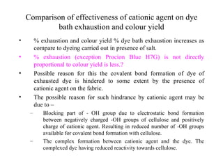 Comparison of effectiveness of cationic agent on dye
            bath exhaustion and colour yield
•        % exhaustion and colour yield % dye bath exhaustion increases as
         compare to dyeing carried out in presence of salt.
•        % exhaustion (exception Procion Blue H7G) is not directly
         proportional to colour yield is less.?
•        Possible reason for this the covalent bond formation of dye of
         exhausted dye is hindered to some extent by the presence of
         cationic agent on the fabric.
•        The possible reason for such hindrance by cationic agent may be
         due to –
     –      Blocking part of - OH group due to electrostatic bond formation
            between negatively charged -OH groups of cellulose and positively
            charge of cationic agent. Resulting in reduced number of -OH groups
            available for covalent bond formation with cellulose.
     –      The complex formation between cationic agent and the dye. The
            complexed dye having reduced reactivity towards cellulose.
 