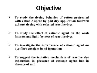 Objective
   To study the dyeing behavior of cotton pretreated
    with cationic agent by pad dry application followed
    exhaust dyeing with selected reactive dyes.

   To study the effect of cationic agent on the wash
    fastness and light fastness of reactive dyes.

   To investigate the interference of cationic agent on
    dye fibre covalent bond formation

   To suggest the tentative mechanism of reactive dye
    exhaustion in presence of cationic agent but in
    absence of salt.
 