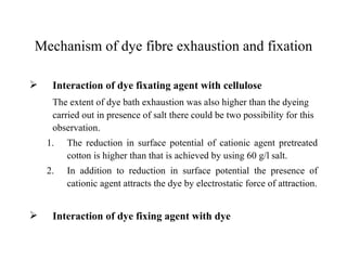 Mechanism of dye fibre exhaustion and fixation

    Interaction of dye fixating agent with cellulose
     The extent of dye bath exhaustion was also higher than the dyeing
     carried out in presence of salt there could be two possibility for this
     observation.
    1.   The reduction in surface potential of cationic agent pretreated
         cotton is higher than that is achieved by using 60 g/l salt.
    2.   In addition to reduction in surface potential the presence of
         cationic agent attracts the dye by electrostatic force of attraction.


    Interaction of dye fixing agent with dye
 