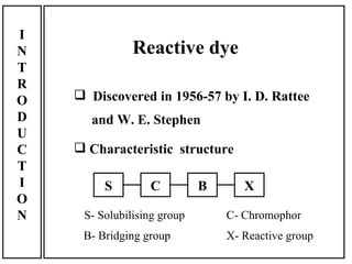 I
N              Reactive dye
T
R
O    Discovered in 1956-57 by I. D. Rattee
D     and W. E. Stephen
U
C    Characteristic structure
T
I        S        C          B      X
O
N    S- Solubilising group       C- Chromophor
     B- Bridging group           X- Reactive group
 
