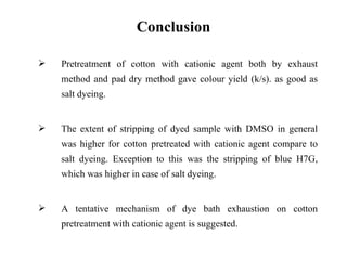 Conclusion

   Pretreatment of cotton with cationic agent both by exhaust
    method and pad dry method gave colour yield (k/s). as good as
    salt dyeing.


   The extent of stripping of dyed sample with DMSO in general
    was higher for cotton pretreated with cationic agent compare to
    salt dyeing. Exception to this was the stripping of blue H7G,
    which was higher in case of salt dyeing.


   A tentative mechanism of dye bath exhaustion on cotton
    pretreatment with cationic agent is suggested.
 