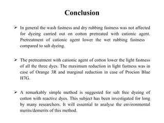 Conclusion
 In general the wash fastness and dry rubbing fastness was not affected
  for dyeing carried out on cotton pretreated with cationic agent.
  Pretreatment of cationic agent lower the wet rubbing fastness
  compared to salt dyeing.


 The pretreatment with cationic agent of cotton lower the light fastness
  of all the three dyes. The maximum reduction in light fastness was in
  case of Orange 3R and marginal reduction in case of Procion Blue
  H7G.


 A remarkably simple method is suggested for salt free dyeing of
  cotton with reactive dyes. This subject has been investigated for long
  by many researchers. It will essential to analyse the environmental
  merits/demerits of this method.
 