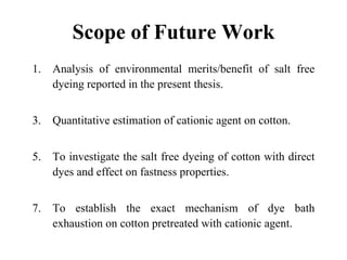 Scope of Future Work
1.   Analysis of environmental merits/benefit of salt free
     dyeing reported in the present thesis.


3.   Quantitative estimation of cationic agent on cotton.


5.   To investigate the salt free dyeing of cotton with direct
     dyes and effect on fastness properties.


7.   To establish the exact mechanism of dye bath
     exhaustion on cotton pretreated with cationic agent.
 