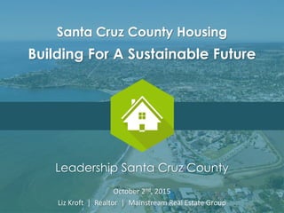 Leadership Santa Cruz County
October 2nd, 2015
Liz Kroft | Realtor | Mainstream Real Estate Group
Santa Cruz County Housing
Building For A Sustainable Future
 