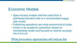 11
Economic Models
 Open Access models shift the costs from a
distributed demand side to a concentrated supply
side model.
 Publishing operations are more economical at scale.
 Unizin is an academic consortium based on
membership model and focused on learner success.
https://unizin.org/
What innovative approaches will reduce the
 