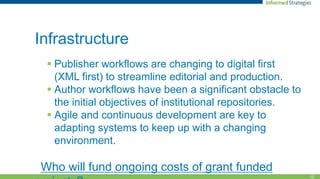12
Infrastructure
 Publisher workflows are changing to digital first
(XML first) to streamline editorial and production.
 Author workflows have been a significant obstacle to
the initial objectives of institutional repositories.
 Agile and continuous development are key to
adapting systems to keep up with a changing
environment.
Who will fund ongoing costs of grant funded
 