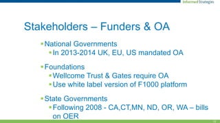 13
Stakeholders – Funders & OA
National Governments
In 2013-2014 UK, EU, US mandated OA
Foundations
Wellcome Trust & Gates require OA
Use white label version of F1000 platform
State Governments
Following 2008 - CA,CT,MN, ND, OR, WA – bills
on OER
 