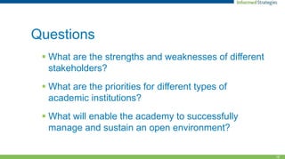 16
Questions
 What are the strengths and weaknesses of different
stakeholders?
 What are the priorities for different types of
academic institutions?
 What will enable the academy to successfully
manage and sustain an open environment?
 