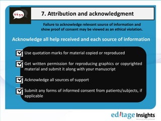 7. Attribution and acknowledgment
Acknowledge all help received and each source of information
Use quotation marks for material copied or reproduced
Get written permission for reproducing graphics or copyrighted
material and submit it along with your manuscript
Acknowledge all sources of support
Submit any forms of informed consent from patients/subjects, if
applicable
Failure to acknowledge relevant source of information and
show proof of consent may be viewed as an ethical violation.
 