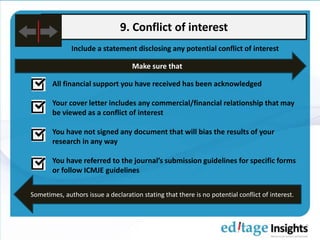 9. Conflict of interest
Include a statement disclosing any potential conflict of interest
All financial support you have received has been acknowledged
Your cover letter includes any commercial/financial relationship that may
be viewed as a conflict of interest
You have not signed any document that will bias the results of your
research in any way
You have referred to the journal’s submission guidelines for specific forms
or followed ICMJE guidelines
Make sure that
Sometimes, authors issue a declaration stating that there is no potential conflict of interest.
 