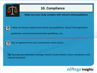 10. Compliance
Make sure your study complies with relevant ethical guidelines
Follow all relevant patient and animal care guidelines, clinical trial registration
guidelines, environmental protection guidelines, etc.
Get an approval from your institutional review board
Tip: Your journal submission package should include details of your compliance with
relevant protocols.
 